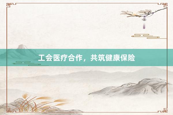 工会医疗合作，共筑健康保险